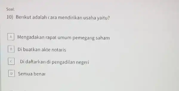 Soal: 10) Berikut adalah cara mendirikan usaha yaitu? A Mengadakan rapat umum pemegang saham B Di buatkan akte notaris B C Di daftarkan di