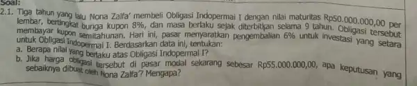 Soal: 2.1. Tiga tahun yang lalu Nona Zalfa membeli Obligasi Indopermai I dengan nilai maturitas Rp50 .000.000,00 per lembar, bertingkat bunga kupon 8% dan