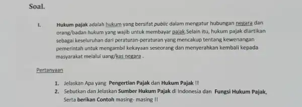 Soal. I. Hukum pajak adalah hukum yang bersifat public dalam mengatur hubungan negara dan orang/badan hukum yang wajib untuk membayar pajak.Selain itu, hukum pajak