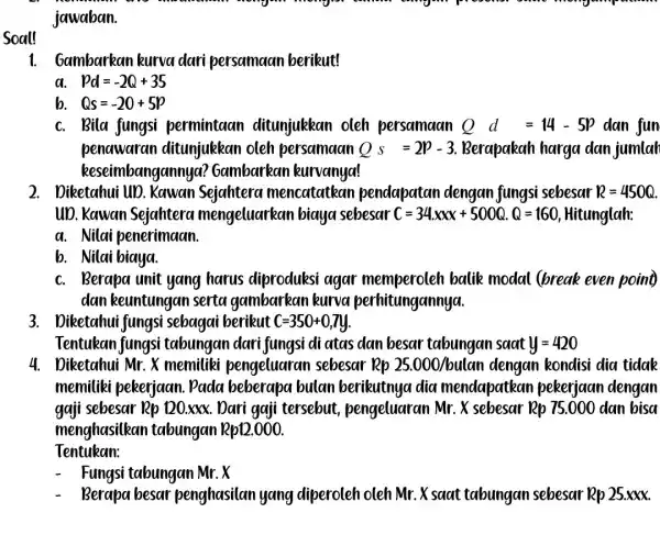 Soal! jawaban. 1. Gambarkan kurva dari persamaan berikut! a pd=-2Q+35 b. Qs=-20+5p c. Bila fungsi permintaan ditunjukkan oleh persamaan Qd=14-5p dan fun penawaran ditunjukkan