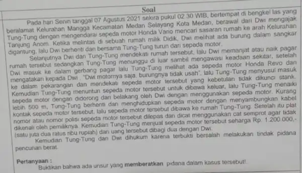 Soal Pada hari Senin tanggal 07 Agustus 2021 sekira pukul 02.30 WIB, bertempat di bengkel las berala Pa Kelurahan Mangga Kecamatan Medan Selayang Kota