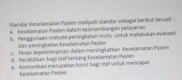 Standar Keselamatan Pasien meliputi standar sebagai berikut kecuali : a. Keselamatan Pasien dalam kesinambung n pelayanan b. Penggunaan metode peningkatan mutu untuk melakukan evaluasi