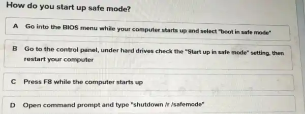 How do you start up safe mode? A Go into the BIOS menu while your computer starts up and select "boot in safe mode"