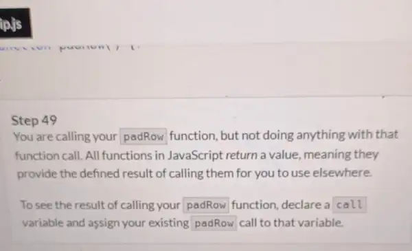 Step 49 You are calling your padRow function, but not doing anything with that function call. All functions in JavaScript return a value, meaning