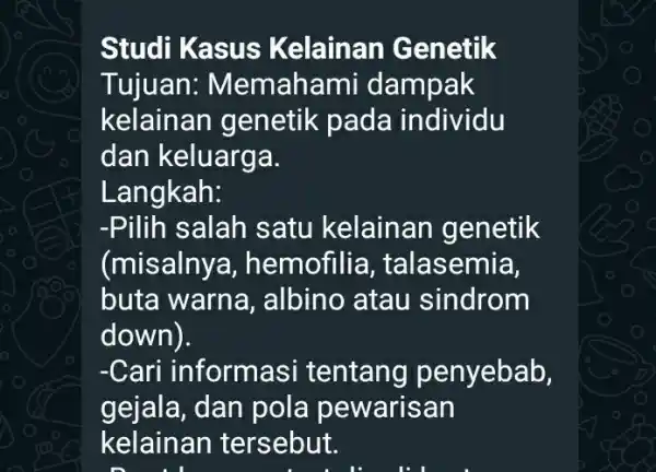 Studi Kasus Kelainan Genetik Tujuan:Memahami dampak kelainan genetik pada individu dan keluarga. Langkah: -Pilih salah satu kelainan genetik (misalny , hemofilia , talasemia, buta