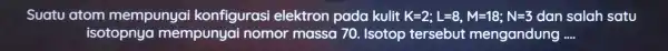 Suatu atom mempunyai konfigurasi elektron pada kulit K=2;L=8,M=18;N=3 dan salah satu isotopnya mempunyai nomor massa 70.. Isotop tersebut mengandung __
