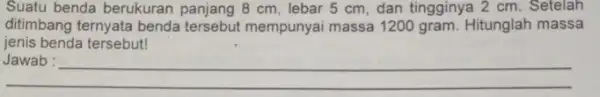 Suatu benda berukuran panjang 8 cm, lebar 5 cm, dan tingginya 2 cm. Setelah ditimbang ternyata benda mempunyai massa 1200 gram. Hitunglah massa jenis