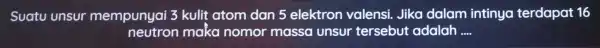 Suatu unsur mempunyai 3 kulit atom dan 5 elektron valensi. Jika dalam intinya terdapat 16 neutron maka nomor massa unsur tersebut adalah __