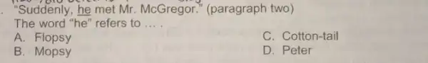 "Suddenly,he met Mr. McGregor (paragraph two) The word "he" refers to __ A. Flopsy C. Cotton-tail B. Mopsy D. Peter