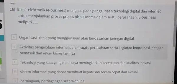 SUdi. 16) Bisnis elektronik (e -business) mengacu pada penggunaan teknologi digital dan internet untuk menjalankan proses proses bisnis utama dalam suatu perusahaan. E-business meliputi