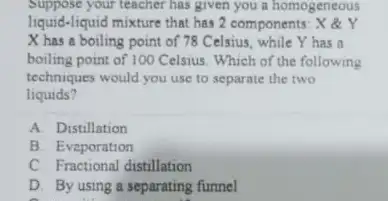 Suppose your teacher has given you a homogeneous liquid-liquid mixture that has 2 components: X &Y X has a boiling point of 78 Celsius