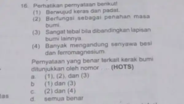 tas 16. Perhatikan pernyataan berikut! (dan padat. (2)Berfungsi sebagai penahan masa bumi. (3) Sangat tebal bila dibandingkan lapisan bumi lainnya (4) Banyak mengandung senyawa