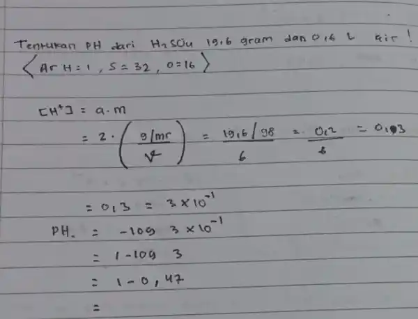 Tentukan PH dari H_(2)SO_(4)19,6 dan air! langle Arangle H=1,S=32,0=16rangle (-2cdot (9/mr)/(y-))=(1216/98)/(6)=(v_(c))/(b) =0.3=3times 10^-1 pH_(2)=-1093times 10^-1 =1-1093 =1-0,12