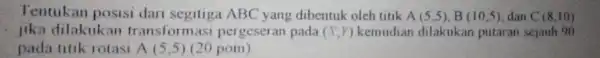 Tentukan posisi dari segitiga ABC yang dibentuk oleh titik A(5,5),B(10,5) dan C(8,10) lika dilakukan transform asi pergeseran pada (X,Y) kemudian dilakukan putaran sejauh 90