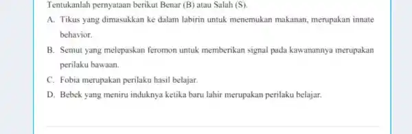 Tentukanlah pernyataan berikut Benar (B) atau Salah (S). A. Tikus yang dimasukkan ke dalam labirin untuk menemukan makanan merupakan innate behavior. B. Semut yang