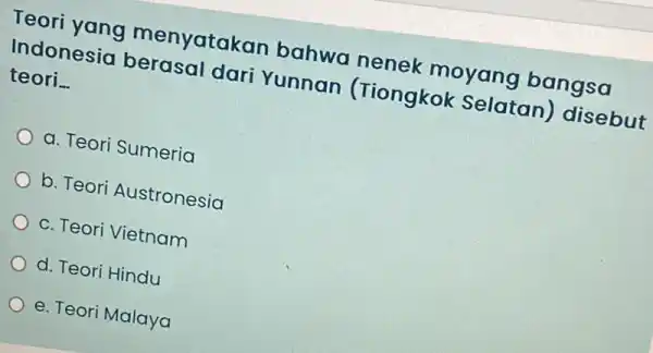 Teori yang menyatakan bahwa nenek moyang bangsa Indonesia berasal dari Yunnan (Tiongkok Selatan disebut teori __ a. Teori Sumeria b. Teori Austronesia c. Teori