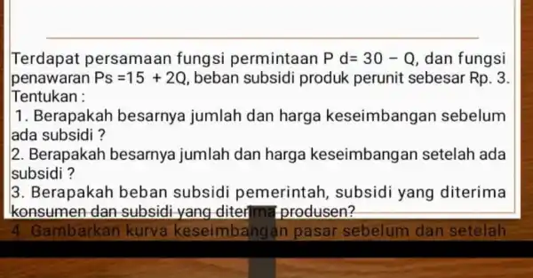 Terdapat persamaan fungsi permintaan Pd=30-Q dan fungsi penawaran Ps=15+2Q , beban subsidi produk perunit sebesar Rp.3 Tentukan : 1. Berapakah besarnya jumlah dan harga