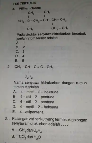 TES TERTULIS A. Pillhan Ganda 1. CH_(3) CH_(3) CH_(3)-CH_(2)-CH-CH-CH_(3) C_(3)H_(3) Pada struktur senyawa hidrokarbon tersebut, jumlah atom tersier adalah __ A. 1 B. 2