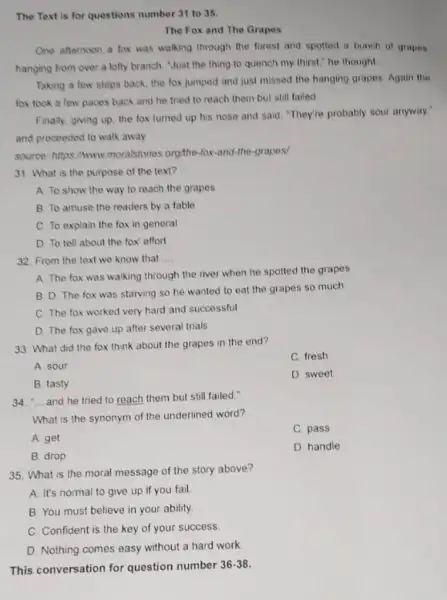 The Text is for questions number 31 to 35. The Fox and The Grapes One afternoon a fox was walking through the forest and