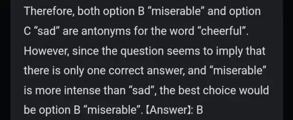 Therefore, both option B "miserable" and option C "sad" are antonyms for the word "cheerful". However, since the question seems to imply that there