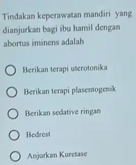 Tindakan keperawatan mandiri yang dianjurkan bagi ibu hamil dengan abortus iminens adalah Berikan terapi uterotonika Berikan terapi plasentogenik Berikan sedative ringan Bedrest Anjurkan Kuretase