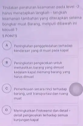 Tindakan peraturan keamanan pada level 2 harus menetapkan langkah langkah keamanan tambahan yang diterapkan selama bongkar muat Barang, meliput!dibawah ini kecuall? 5 POINTS A