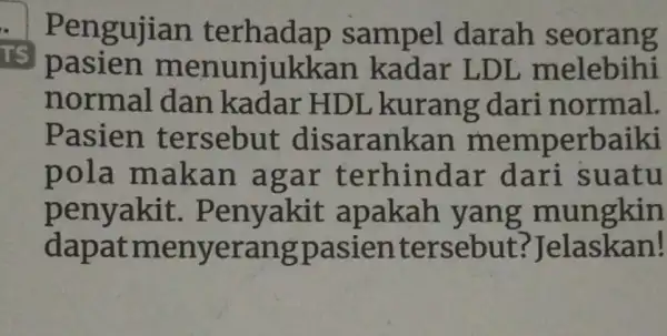 TS Pengujian sampel darah seorang pasien menunjukka n kadar LDL melebihi normal dan kadar HDL kurang dari normal. Pasien tersebut disa rankan memperbaiki pola