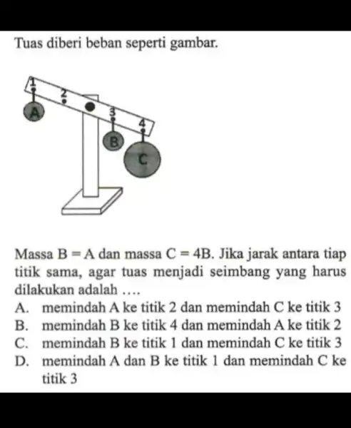 Tuas diberi beban seperti gambar. Massa B=A dan massa C=4B Jika jarak antara tiap titik sama, agar tuas menjadi seimbang yang harus dilakukan adalah