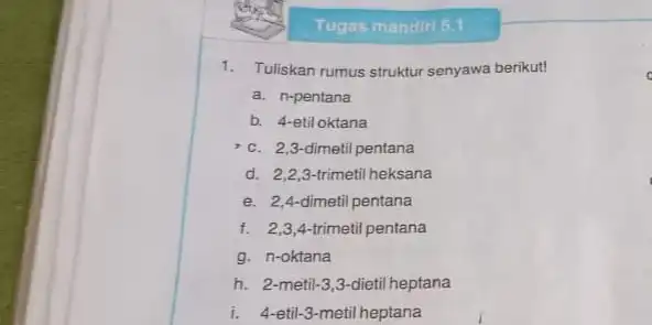 Tugas mandiri 5.1 1. Tuliskan rumus struktur senyawa berikut! a. n-pentana b. 4-etil oktana c. 2,3-dimetil pentana d. 2,2,3-trimetil heksana e. 2,4 dimetil pentana