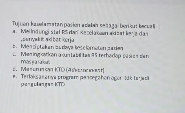 Tujuan keselamatan pasien adalah sebagai berikut kecuali : a. Melindungi staf RS dari Kecelakaan akibat kerja dan ,penyakit akibat kerja b. Menciptakan budaya keselamatan