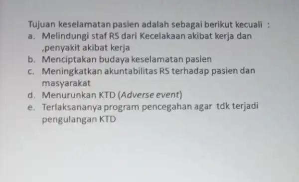 Tujuan keselamatan pasien adalah sebagai berikut kecuali : a. Melindungi staf RSdari Kecelakaan akibat kerja dan ,penyakit akibat kerja b. Menciptakan budaya keselamatan pasien