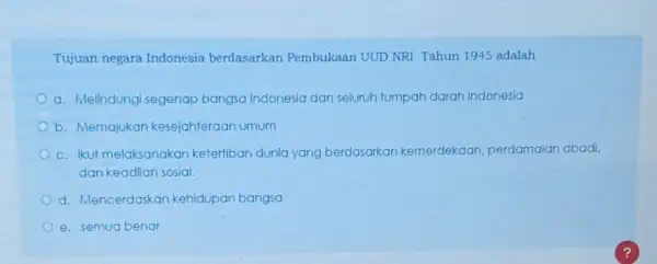 Tujuan negara Indonesia berdasarkan Pembukaan UUD NRI Tahun 1945 adalah a. Melindungi segenap bangsa Indonesia dan seluruh tumpah darah Indonesia b. Memajukan kesejahteraan umum