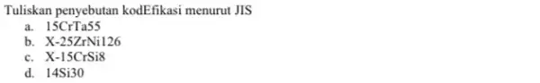 Tuliskan penyebutan kodEfikasi menurut JIS a. 15CrTa55 b X-25ZrNi126 c. X-15CrSi8 d. 14Si30