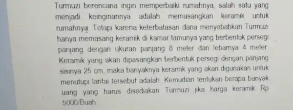 Turmuzi berencana ingin memperbaiki rumahnya, salah satu yang menjadi keinginannya adalah memasangkan keramik untuk rumahnya. Tetapi karena keterbatasan dana menyebabkan Turmuzi hanya memasang keramik