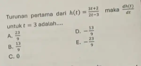 Turunan pertama dari h(t)=(3t+2)/(2t-3) maka (dh(t))/(dt) untuk t=3 adalah __ A. (23)/(9) D. -(13)/(9) B. (13)/(9) E. -(23)/(9) C. 0