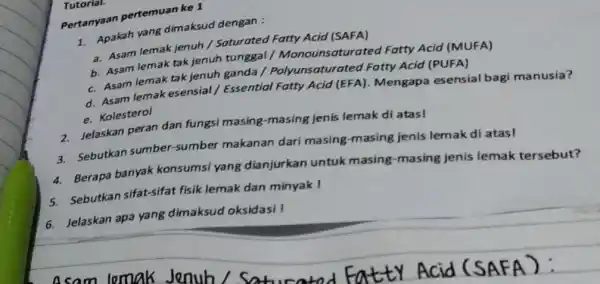 Tutorial. Pertanyaan pertemuan ke 1. Apakah yang dimaksud dengan : a. Asam lemak jenuh/Saturated Fatty Acid (SAFA) b. Asam lemak tak jenuh tunggal /