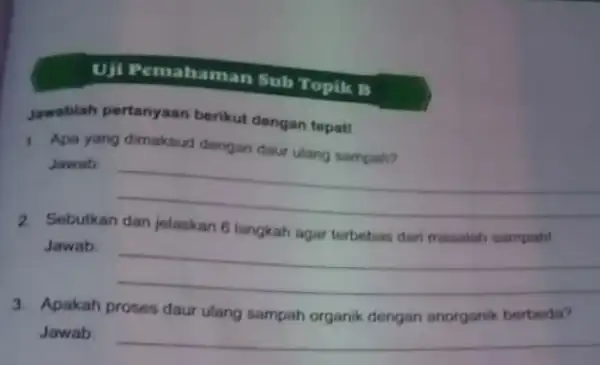 Uji Pemahaman Sub Topik B Jawablah pertanyaan berikut dengan tepatt 1. Apa yang dimaksud dengan daur ulang sampah? Jawab __ 2. Sebutkan dan jolaskan