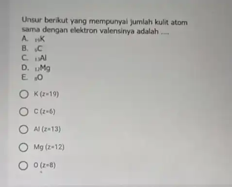 Unsur berikut yang mempunyai jumlah kulit atom sama dengan elektron adalah __ A. (}_{19)K B. (}_{6)C C. (}_{13)Al D. (}_{12)Mg E. (}_{8)O K(z=19) C(z=6)