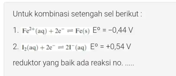 Untuk kombinasi setengah sel berikut : 1 Fe^2+(aq)+2e^-leftharpoons Fe(s)E^0=-0,44V I_(2)(aq)+2e^-leftharpoons 2I^-(aq)E^0=+0,54V reduktor yang baik ada reaksi no. __