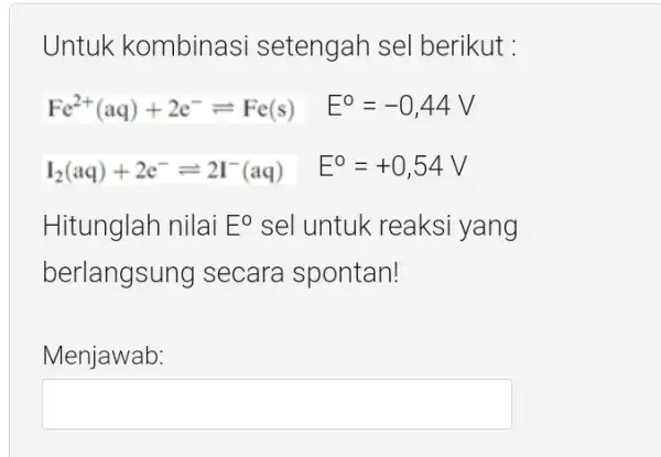 Untuk kombinasi setengah sel berikut : Fe^2+(aq)+2e^-leftharpoons Fe(s) E^circ =-0,44V I_(2)(aq)+2e^-leftharpoons 2I^-(aq) E^circ =+0,54V Hitunglah nilai E^O sel untuk reaksi yang berlangs ing secara