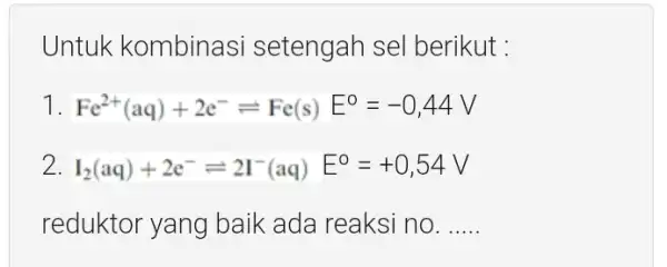 Untuk kombinasi setengah sel berikut : Fe^2+(aq)+2e^-leftharpoons Fe(s)E^0=-0,44V I_(2)(aq)+2e^-leftharpoons 2I^-(aq)E^0=+0,54V reduktor yang baik ada reaksi no. __