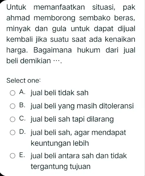 Untuk memanfaatkan situasi , pak ahmad memborong sembako beras, minyak dan gula untuk dapat dijual kembali jika suatu saat ada kenaikan harga. Bagaimana hukum