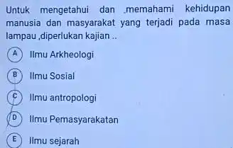 Untuk mengetahui dan memahami kehidupan manusia dan masyarakat yang terjadi pada masa lampau,diperlukan kajian __ A Ilmu Arkheologi B Ilmu Sosial C Ilmu antropologi