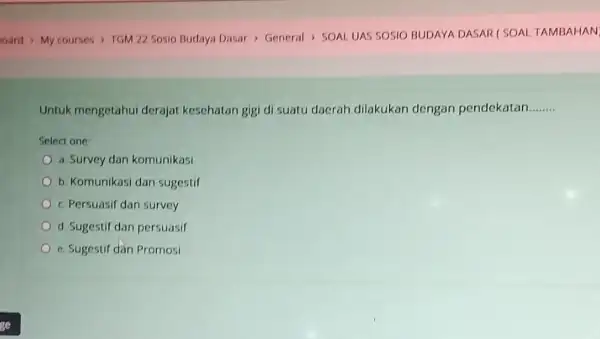 Untuk mengetahui derajat kesehatan gigi di suatu daerah dilakukan dengan pendekatan __ Select one a. Survey dan komunikasi b. Komunikasi dan sugestif c. Persuasif