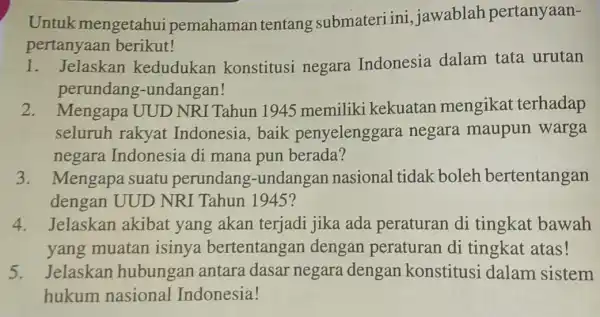 Untuk mengetahui pemahaman tentang submateri ini,jawablah pertanyaan- pertanyaan berikut! Jelaskan kedudukan konstitusi negara Indonesia dalam tata urutan perundang -undangan! 2. Mengapa UUD NRI Tahun