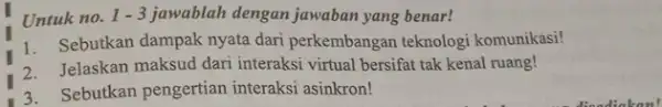 Untuk no. 1-3 jawablah dengan jawaban yang benar! Sebutkan dampak nyata dari perkembangan teknologi komunikasi! Jelaskan maksud dari interaksi virtual bersifat tak kenal ruang!