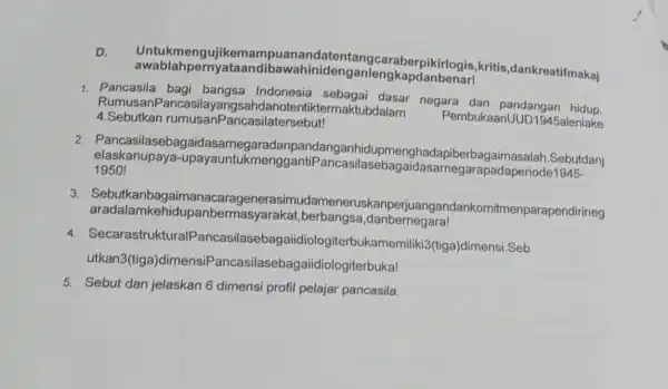 Untukmeng nandatentang caraberpikirlogis ,kritis ,dankreatifmakai awablahpernya inidenganleng 1. Pancasila Indonesia sebagai dasar negara dan pandangan Rumusan Pancasilayang ubdalam Pembukaanl UD1945aleniake 4.Sebutkan casilatersebut! 2. Pancasilaseb