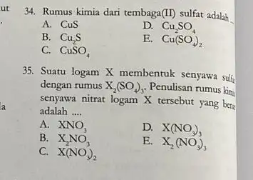 ut 34. Rumus kimia dari tembaga(II) sulfat adalah A. CuS D. Cu_(2)SO_(4) B. Cu_(2)S E. Cu(SO_(4))_(2) C. CuSO_(4) 35. Suatu logam X membentuk senyawa