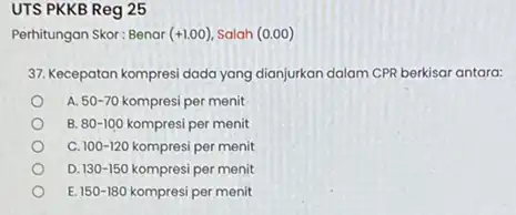 UTS PKKB Reg 25 Perhitungan Skor: Benar (+1.00) Salah (0.00) 37. Kecepatan kompresi dada yang dianjurkan dalam CPR berkisar antara: A. 50-70 kompresi per