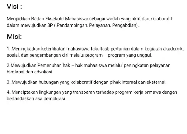 Visi : Menjadikan Badan Eksekutif Mahasiswa sebagai wadah yang aktif dan kolaboratif dalam mewujudkan 3P (Pendampingan, Pelayanan , Pengabdian). Misi: 1. Meningkatkan keterlibatan mahasiswa